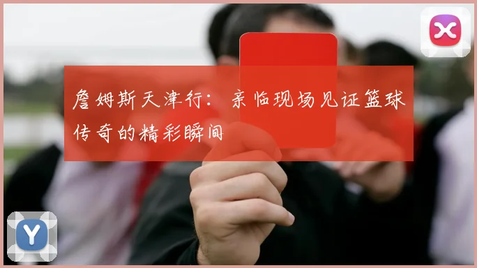 詹姆斯天津行：亲临现场见证篮球传奇的精彩瞬间
