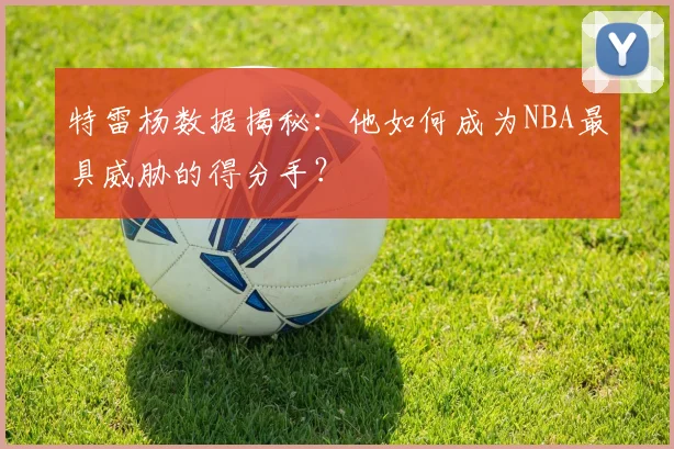 特雷杨数据揭秘：他如何成为NBA最具威胁的得分手？