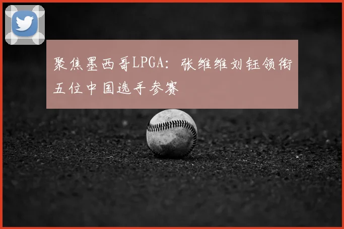 聚焦墨西哥LPGA：张维维刘钰领衔五位中国选手参赛