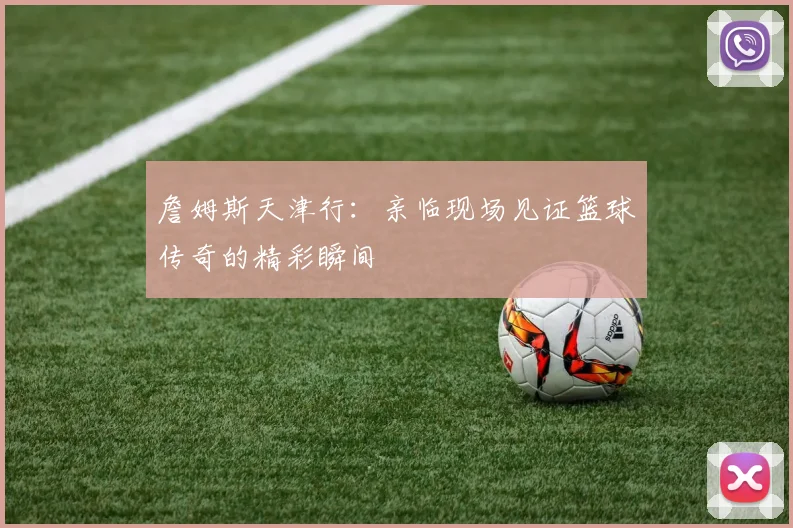詹姆斯天津行：亲临现场见证篮球传奇的精彩瞬间