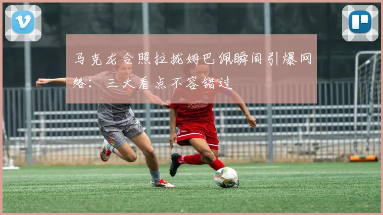 马克龙合照拉拢姆巴佩瞬间引爆网络:三大看点不容错过
