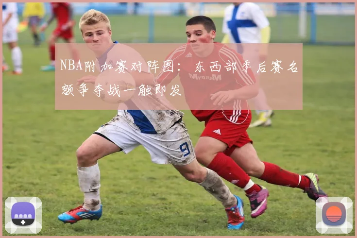 NBA附加赛对阵图：东西部季后赛名额争夺战一触即发