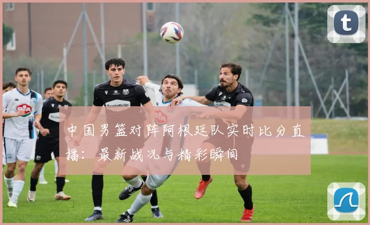 中国男篮对阵阿根廷队实时比分直播：最新战况与精彩瞬间