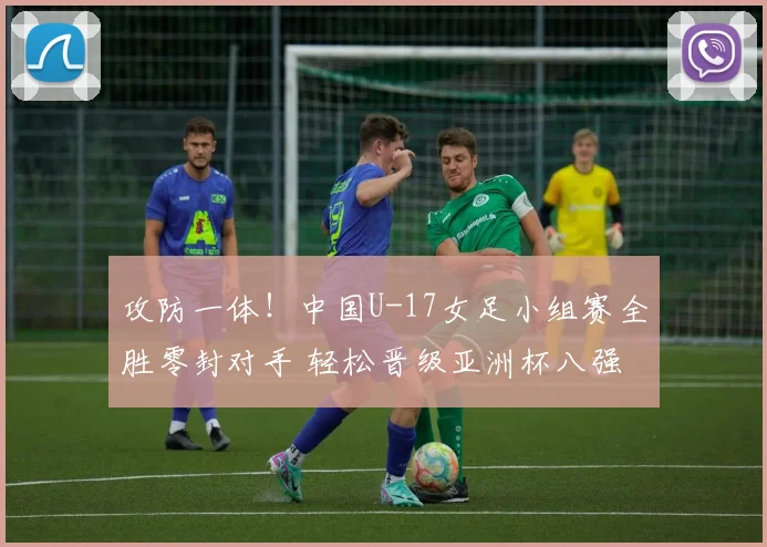 攻防一体！中国U-17女足小组赛全胜零封对手 轻松晋级亚洲杯八强
