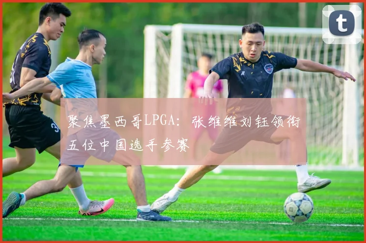 聚焦墨西哥LPGA：张维维刘钰领衔五位中国选手参赛
