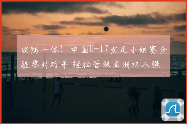 攻防一体！中国U-17女足小组赛全胜零封对手 轻松晋级亚洲杯八强