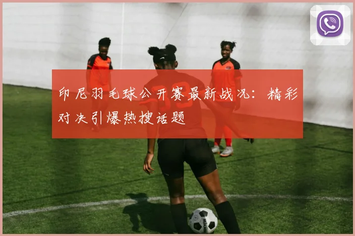 印尼羽毛球公开赛最新战况:精彩对决引爆热搜话题