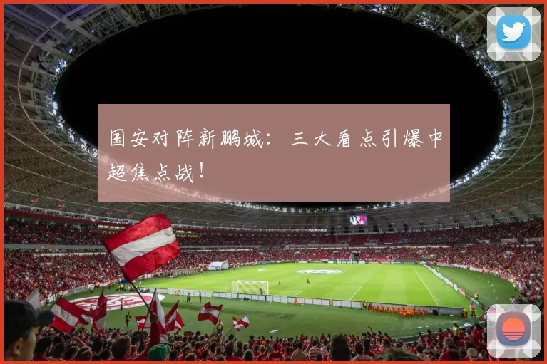 国安对阵新鹏城：三大看点引爆中超焦点战！